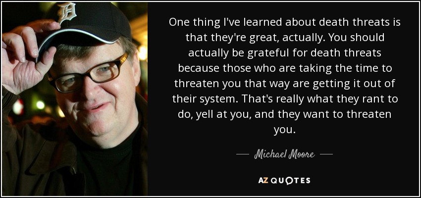 One thing I've learned about death threats is that they're great, actually. You should actually be grateful for death threats because those who are taking the time to threaten you that way are getting it out of their system. That's really what they rant to do, yell at you, and they want to threaten you. - Michael Moore