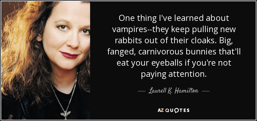 One thing I've learned about vampires--they keep pulling new rabbits out of their cloaks. Big, fanged, carnivorous bunnies that'll eat your eyeballs if you're not paying attention. - Laurell K. Hamilton
