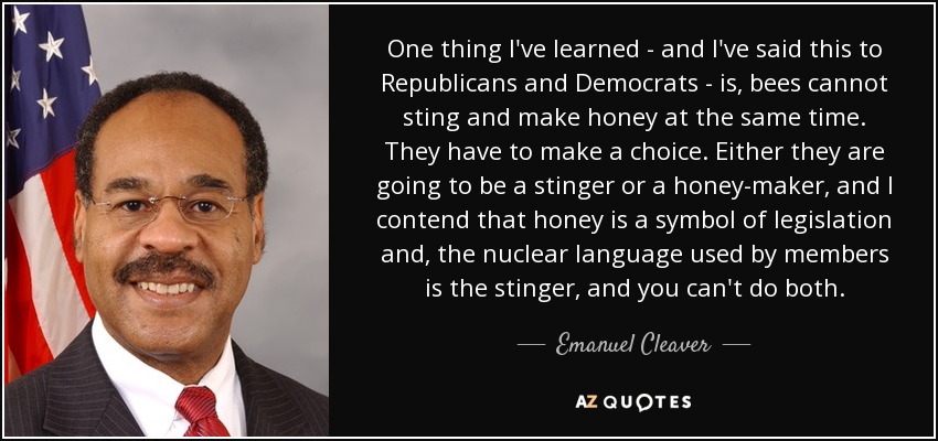 One thing I've learned - and I've said this to Republicans and Democrats - is, bees cannot sting and make honey at the same time. They have to make a choice. Either they are going to be a stinger or a honey-maker, and I contend that honey is a symbol of legislation and, the nuclear language used by members is the stinger, and you can't do both. - Emanuel Cleaver