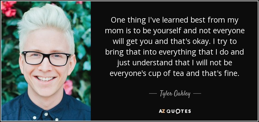 One thing I've learned best from my mom is to be yourself and not everyone will get you and that's okay. I try to bring that into everything that I do and just understand that I will not be everyone's cup of tea and that's fine. - Tyler Oakley