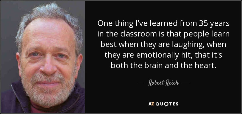 One thing I've learned from 35 years in the classroom is that people learn best when they are laughing, when they are emotionally hit, that it's both the brain and the heart. - Robert Reich