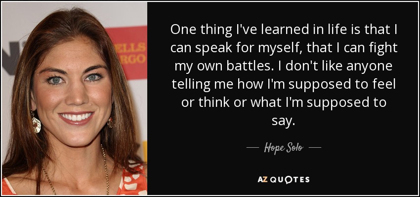 One thing I've learned in life is that I can speak for myself, that I can fight my own battles. I don't like anyone telling me how I'm supposed to feel or think or what I'm supposed to say. - Hope Solo