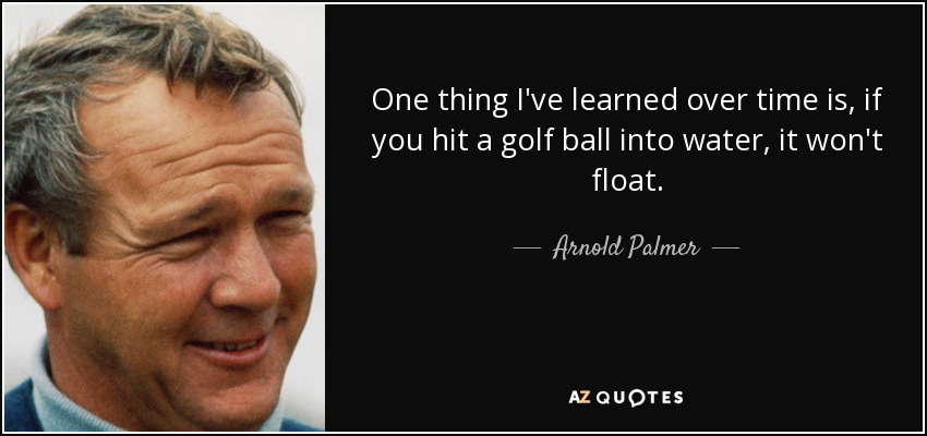 One thing I've learned over time is, if you hit a golf ball into water, it won't float. - Arnold Palmer