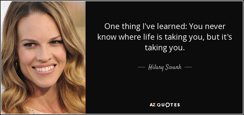 One thing I've learned: You never know where life is taking you, but it's taking you. - Hilary Swank