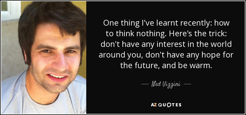 One thing I've learnt recently: how to think nothing. Here's the trick: don't have any interest in the world around you, don't have any hope for the future, and be warm. - Ned Vizzini