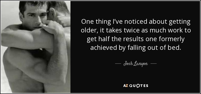 One thing I’ve noticed about getting older, it takes twice as much work to get half the results one formerly achieved by falling out of bed. - Josh Lanyon
