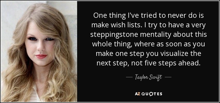 One thing I've tried to never do is make wish lists. I try to have a very steppingstone mentality about this whole thing, where as soon as you make one step you visualize the next step, not five steps ahead. - Taylor Swift