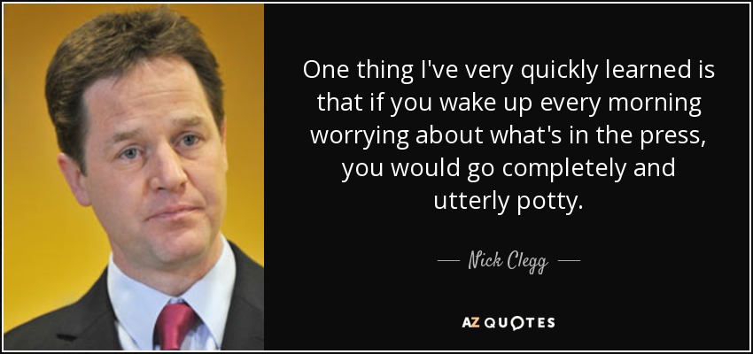 One thing I've very quickly learned is that if you wake up every morning worrying about what's in the press, you would go completely and utterly potty. - Nick Clegg