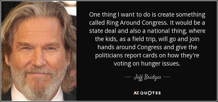 One thing I want to do is create something called Ring Around Congress. It would be a state deal and also a national thing, where the kids, as a field trip, will go and join hands around Congress and give the politicians report cards on how they're voting on hunger issues. - Jeff Bridges