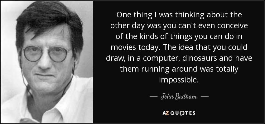 One thing I was thinking about the other day was you can't even conceive of the kinds of things you can do in movies today. The idea that you could draw, in a computer, dinosaurs and have them running around was totally impossible. - John Badham