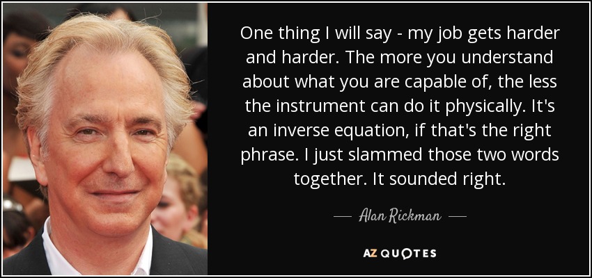 One thing I will say - my job gets harder and harder. The more you understand about what you are capable of, the less the instrument can do it physically. It's an inverse equation, if that's the right phrase. I just slammed those two words together. It sounded right. - Alan Rickman
