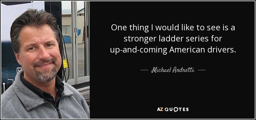 One thing I would like to see is a stronger ladder series for up-and-coming American drivers. - Michael Andretti