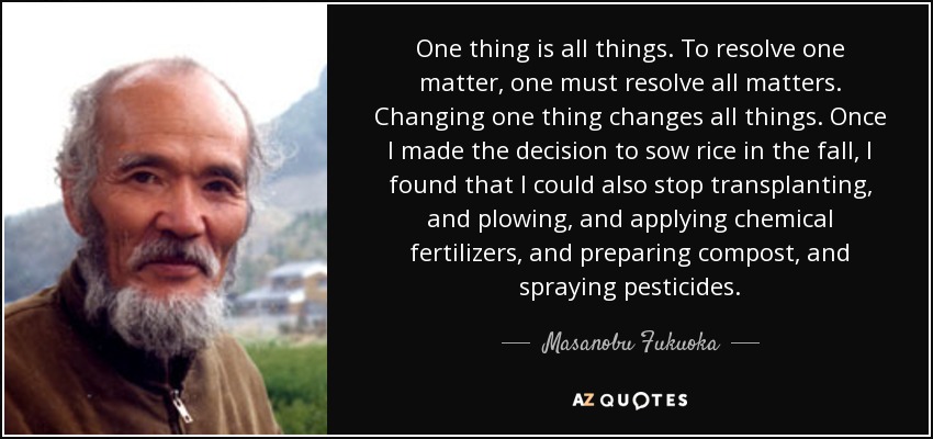 One thing is all things. To resolve one matter, one must resolve all matters. Changing one thing changes all things. Once I made the decision to sow rice in the fall, I found that I could also stop transplanting, and plowing, and applying chemical fertilizers, and preparing compost, and spraying pesticides. - Masanobu Fukuoka