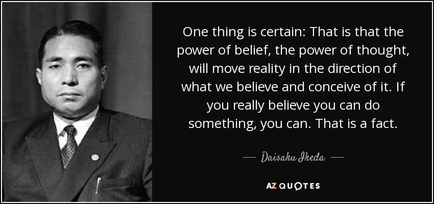 One thing is certain: That is that the power of belief, the power of thought, will move reality in the direction of what we believe and conceive of it. If you really believe you can do something, you can. That is a fact. - Daisaku Ikeda
