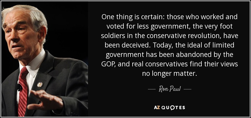 One thing is certain: those who worked and voted for less government, the very foot soldiers in the conservative revolution, have been deceived. Today, the ideal of limited government has been abandoned by the GOP, and real conservatives find their views no longer matter. - Ron Paul