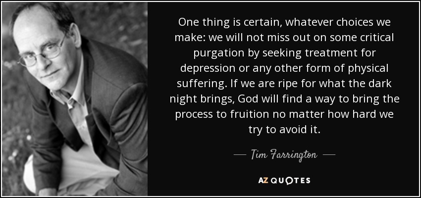 One thing is certain, whatever choices we make: we will not miss out on some critical purgation by seeking treatment for depression or any other form of physical suffering. If we are ripe for what the dark night brings, God will find a way to bring the process to fruition no matter how hard we try to avoid it. - Tim Farrington