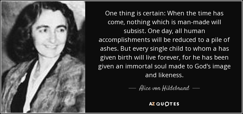 One thing is certain: When the time has come, nothing which is man-made will subsist. One day, all human accomplishments will be reduced to a pile of ashes. But every single child to whom a has given birth will live forever, for he has been given an immortal soul made to God's image and likeness. - Alice von Hildebrand