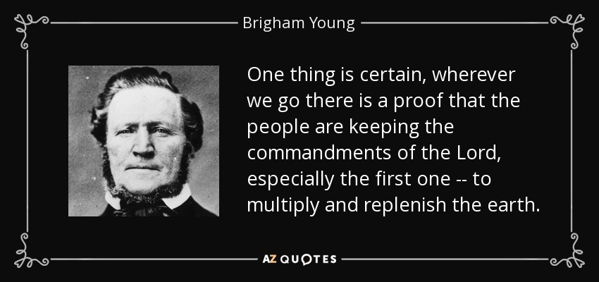 One thing is certain, wherever we go there is a proof that the people are keeping the commandments of the Lord, especially the first one -- to multiply and replenish the earth. - Brigham Young