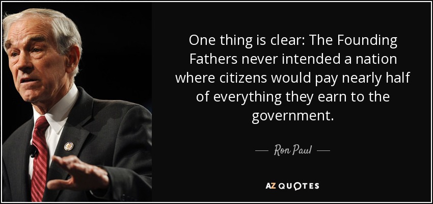 One thing is clear: The Founding Fathers never intended a nation where citizens would pay nearly half of everything they earn to the government. - Ron Paul