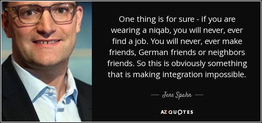 One thing is for sure - if you are wearing a niqab, you will never, ever find a job. You will never, ever make friends, German friends or neighbors friends. So this is obviously something that is making integration impossible. - Jens Spahn