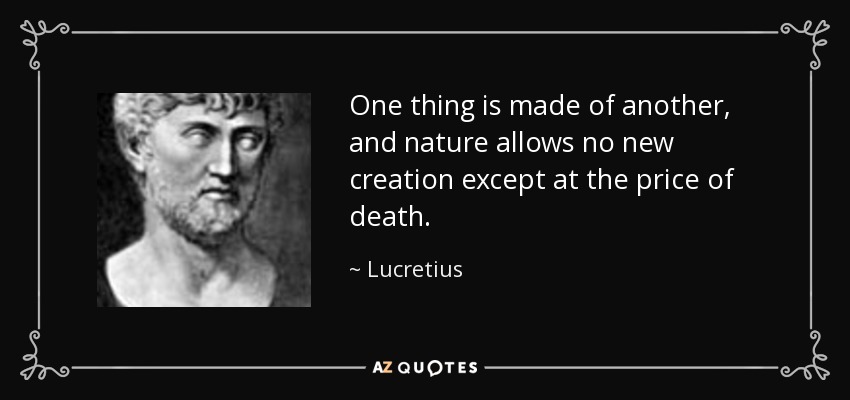 One thing is made of another, and nature allows no new creation except at the price of death. - Lucretius