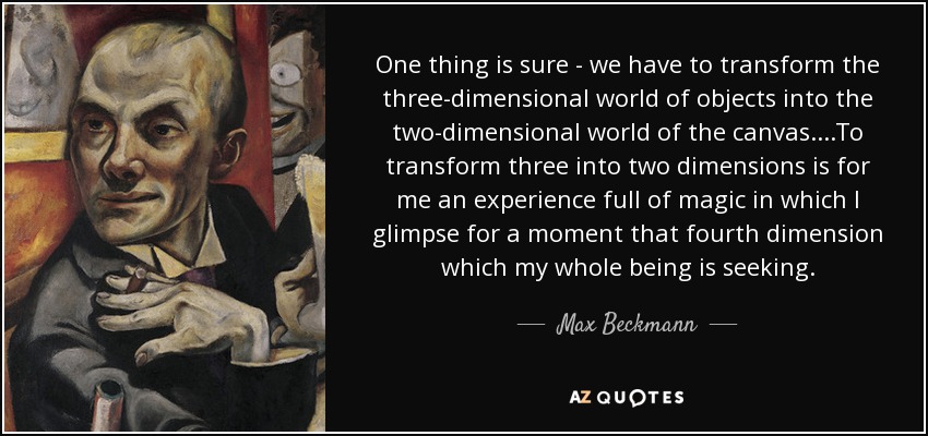 One thing is sure - we have to transform the three-dimensional world of objects into the two-dimensional world of the canvas.. ..To transform three into two dimensions is for me an experience full of magic in which I glimpse for a moment that fourth dimension which my whole being is seeking. - Max Beckmann