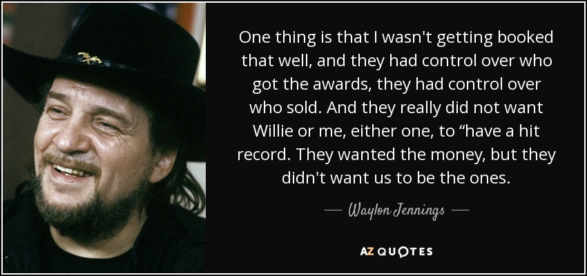 One thing is that I wasn't getting booked that well, and they had control over who got the awards, they had control over who sold. And they really did not want Willie or me, either one, to “have a hit record. They wanted the money, but they didn't want us to be the ones. - Waylon Jennings