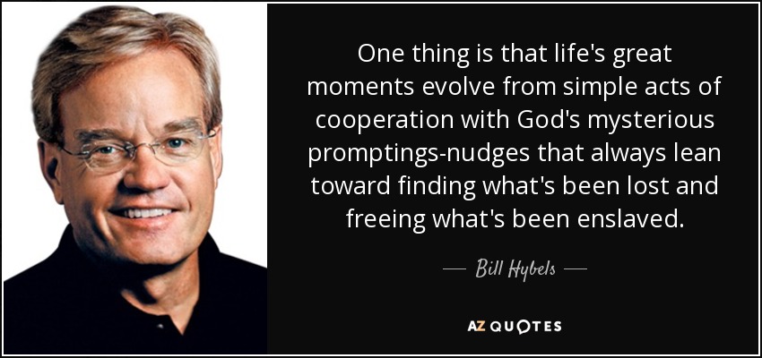 One thing is that life's great moments evolve from simple acts of cooperation with God's mysterious promptings-nudges that always lean toward finding what's been lost and freeing what's been enslaved . - Bill Hybels