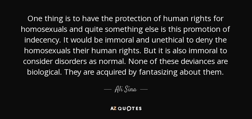 One thing is to have the protection of human rights for homosexuals and quite something else is this promotion of indecency. It would be immoral and unethical to deny the homosexuals their human rights. But it is also immoral to consider disorders as normal. None of these deviances are biological. They are acquired by fantasizing about them. - Ali Sina