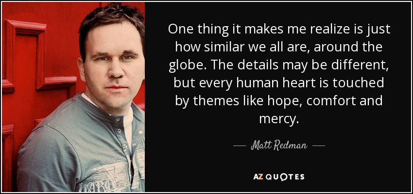 One thing it makes me realize is just how similar we all are, around the globe. The details may be different, but every human heart is touched by themes like hope, comfort and mercy. - Matt Redman