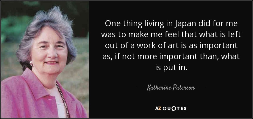 One thing living in Japan did for me was to make me feel that what is left out of a work of art is as important as, if not more important than, what is put in. - Katherine Paterson