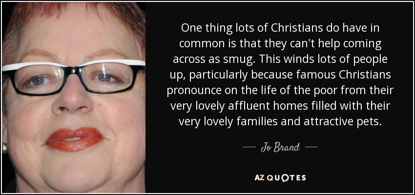 One thing lots of Christians do have in common is that they can't help coming across as smug. This winds lots of people up, particularly because famous Christians pronounce on the life of the poor from their very lovely affluent homes filled with their very lovely families and attractive pets. - Jo Brand
