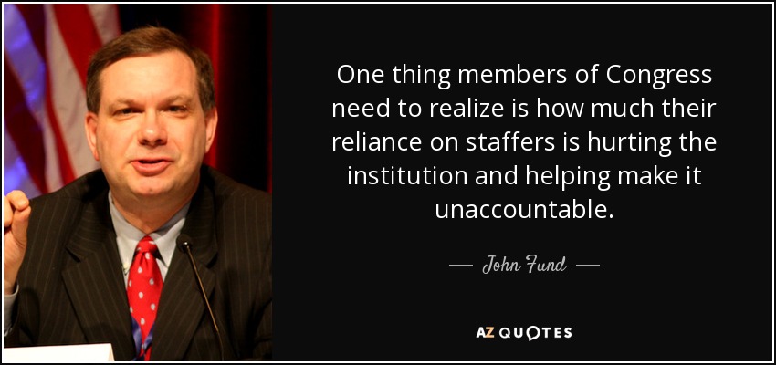 One thing members of Congress need to realize is how much their reliance on staffers is hurting the institution and helping make it unaccountable. - John Fund