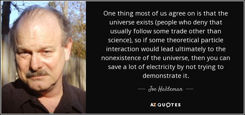 One thing most of us agree on is that the universe exists (people who deny that usually follow some trade other than science), so if some theoretical particle interaction would lead ultimately to the nonexistence of the universe, then you can save a lot of electricity by not trying to demonstrate it. - Joe Haldeman