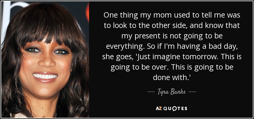One thing my mom used to tell me was to look to the other side, and know that my present is not going to be everything. So if I'm having a bad day, she goes, 'Just imagine tomorrow. This is going to be over. This is going to be done with.' - Tyra Banks