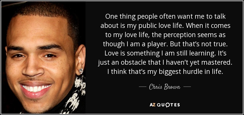 One thing people often want me to talk about is my public love life. When it comes to my love life, the perception seems as though I am a player. But that’s not true. Love is something I am still learning. It’s just an obstacle that I haven’t yet mastered. I think that’s my biggest hurdle in life. - Chris Brown