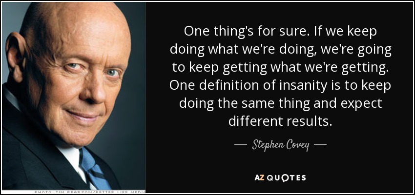One thing's for sure. If we keep doing what we're doing, we're going to keep getting what we're getting. One definition of insanity is to keep doing the same thing and expect different results. - Stephen Covey