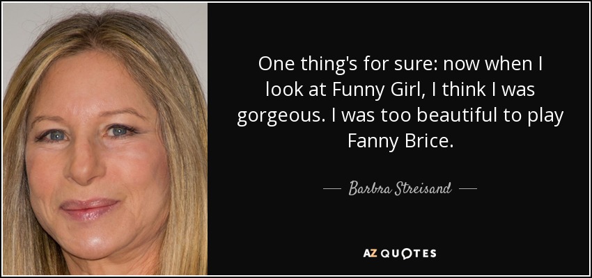 One thing's for sure: now when I look at Funny Girl, I think I was gorgeous. I was too beautiful to play Fanny Brice. - Barbra Streisand