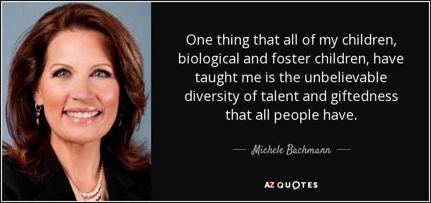 One thing that all of my children, biological and foster children, have taught me is the unbelievable diversity of talent and giftedness that all people have. - Michele Bachmann