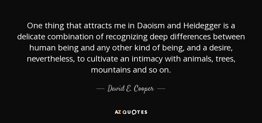 One thing that attracts me in Daoism and Heidegger is a delicate combination of recognizing deep differences between human being and any other kind of being, and a desire, nevertheless, to cultivate an intimacy with animals, trees, mountains and so on. - David E. Cooper