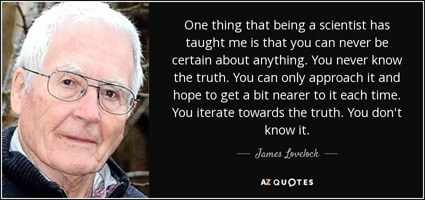 One thing that being a scientist has taught me is that you can never be certain about anything. You never know the truth. You can only approach it and hope to get a bit nearer to it each time. You iterate towards the truth. You don't know it. - James Lovelock