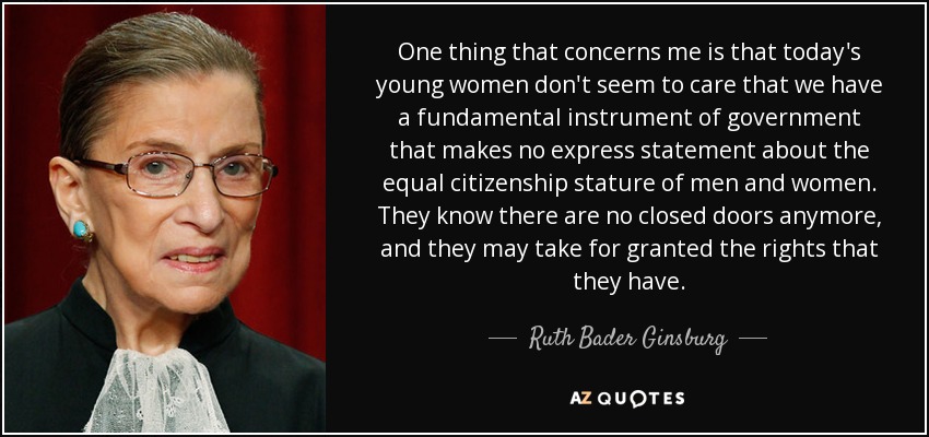 One thing that concerns me is that today's young women don't seem to care that we have a fundamental instrument of government that makes no express statement about the equal citizenship stature of men and women. They know there are no closed doors anymore, and they may take for granted the rights that they have. - Ruth Bader Ginsburg