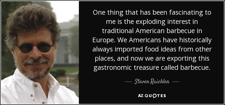 One thing that has been fascinating to me is the exploding interest in traditional American barbecue in Europe. We Americans have historically always imported food ideas from other places, and now we are exporting this gastronomic treasure called barbecue. - Steven Raichlen
