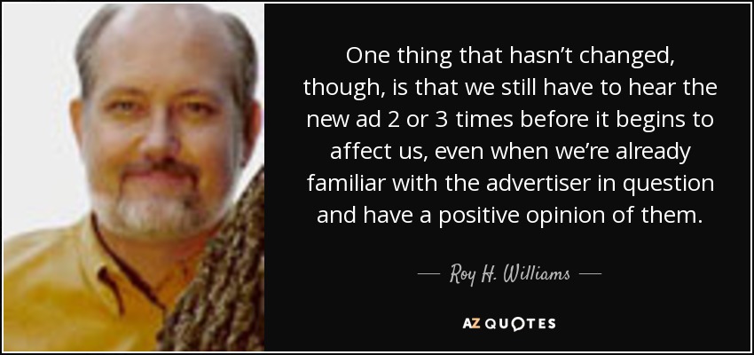 One thing that hasn’t changed, though, is that we still have to hear the new ad 2 or 3 times before it begins to affect us, even when we’re already familiar with the advertiser in question and have a positive opinion of them. - Roy H. Williams