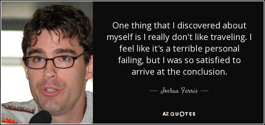 One thing that I discovered about myself is I really don't like traveling. I feel like it's a terrible personal failing, but I was so satisfied to arrive at the conclusion. - Joshua Ferris
