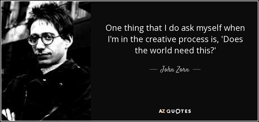 One thing that I do ask myself when I'm in the creative process is, 'Does the world need this?' - John Zorn