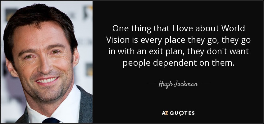 One thing that I love about World Vision is every place they go, they go in with an exit plan, they don't want people dependent on them. - Hugh Jackman