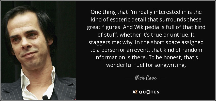 One thing that I'm really interested in is the kind of esoteric detail that surrounds these great figures. And Wikipedia is full of that kind of stuff, whether it's true or untrue. It staggers me: why, in the short space assigned to a person or an event, that kind of random information is there. To be honest, that's wonderful fuel for songwriting. - Nick Cave