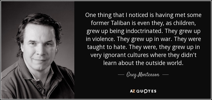 One thing that I noticed is having met some former Taliban is even they, as children, grew up being indoctrinated. They grew up in violence. They grew up in war. They were taught to hate. They were, they grew up in very ignorant cultures where they didn't learn about the outside world. - Greg Mortenson