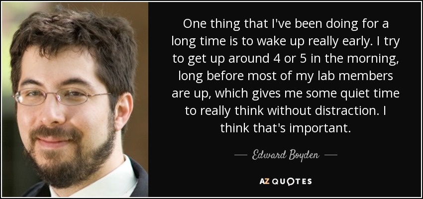 One thing that I've been doing for a long time is to wake up really early. I try to get up around 4 or 5 in the morning, long before most of my lab members are up, which gives me some quiet time to really think without distraction. I think that's important. - Edward Boyden